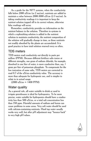 As a guide for the NFT systems, when the conductivity
falls below 2000 uS/cm (or 2 ms/cm), nutrients are added to
maintain a value between 2000-3000 uS/cm (2-3 ms/cm). In
taking conductivity readings it is important to keep the
nutrient solution topped off to its correct volume, otherwise
false readings will occur.
    Remember, conductivity provides no information on the
nutrient balance in the solution. Therefore in systems in
which a replenishing solution is added to the nutrient
solution to maintain conductivity, the nutrient composition of
the solution will gradually change in time, as those nutrients
not readily absorbed by the plants are accumulated. It is
good practice to have total solution renewal every so often.

TDS meters
TDS meters read conductivity out directly in parts per
million (PPM). Because different fertilizer salts ionize at
different strengths, one gram of sodium chloride, for example,
dissolved in one liter of water, is more conductive than, say, 1
gram per liter of potassium phosphate. To compensate for the
low ionization of some salts, TDS meters are corrected to
read 0.7 of the uS/cm conductivity value. The accuracy is
more than adequate for hydroponic use, and is simpler to
relate to in actual usage.
   (2000 uS/cm = 1400 PPM)

Water quality
As a general rule, all water suitable to drink or used to
irrigate greenhouses is ideal for hydroponics. To be more
precise, water suitable for hydroponics should have a conduc-
tivity less than 500 uS/cm, or a total salt concentration less
than 350 ppm. Harmful amounts of sodium and boron can
cause problems in some areas. Very soft water should be used
with calcium-containing nutrients. Hard tap water usually
works very well, but after pH adjustment may “bounce back”
to very high pH values.




                                                                   31
 