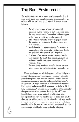 The Root Environment
     For a plant to thrive and achieve maximum production, it
     must at all times have an optimum root environment. The
     criteria which constitute a good root environment are as
     follows:

           1. An adequate supply of water, oxygen and
              nutrients in, and removal of carbon dioxide from,
              the root environment. Remember, without oxygen
              at the roots no nutrients can be absorbed.
           2. The establishment of a microbial population in
              the medium to decompose dead root tissue and
              root secretions.
           3. Insulation of roots against adverse fluctuations in
              temperature. The temperature at the roots should
              not go below 68 degrees F (20 degrees C).
           4. Provision of anchorage so that roots can physi-
              cally support the plant. For example, cucumbers
              will need a trellis to support the weight of the
              vines and fruit.
           5. Be completely free from harmful factors, such as
              insect pests, root pathogens, toxic chemicals, etc.

         These conditions are relatively easy to achieve in hydro-
     ponics. However, it may be necessary in some systems to
     provide the plants with physical support. Soilless culture
     systems are extremely versatile and the only limit is one’s
     imagination. A major objection to hydroponics is the initial
     high capital outlay to establish a system, particularly if it is
     fully automated. A foremost motivating force is the search for
     cheaper materials and systems. Initially, the NFT was
     heralded as a cost-cutting method in which expensive
     hydroponic beds were replaced by gullies made from plastic
     sheeting. A soilless system can be tailored to suit a particular
     need, site or crop. It becomes a personal choice of what you
     consider to be the most appropriate and economical, to both
     maintain and establish for your particular situation.

32
 