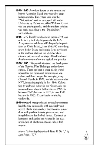 1939-1945 American forces on the remote and
  barren Ascension Island grew vegetable crops
  hydroponically. The system used was the
  “Nutriculture” system, developed at Purdue
  University by Robert and Alice Withrow. Gravel
  was the growing media, and the nutrient solution
  was made according to the “Nutriculture”
  specifications.
1946-1970 Initially producing in excess of 40 tons
  of fresh vegetables hydroponically, the U.S.
  Army constructed the world’s largest hydroponic
  farm on Chofu Island, Japan (26 x 90 meter-long
  gravel beds). Many hydroponic farms developed
  in the southern states of the U.S.A. where
  climatic extremes and shortage of land hindered
  the development of normal agricultural practice.
1970-1985 This period witnessed the development
  of the Nutrient Film Technique and rockwool
  culture. There has been a sharp rise in world
  interest for the communal production of veg-
  etables and flower crops. For example, Jersey
  Channel Islands, in 1979, had six hectares under
  NFT, increasing rapidly in the 1980s. Cultiva-
  tion by rockwool culture in the Netherlands has
  increased from about a half-hectare in 1975, to
  between 20-25 hectares in 1978, to over 1300
  hectares in 1983. Expansion is continuing
  worldwide.
1990-onward Aeroponic and aquaculture systems
  lead the way in research, with genetically engi-
  neered plants now a reality. Insect control is now
  done with predator insects, pheromones, and
  fungal diseases for the bad insects. Research on
  hormones and auxins has resulted in the mass
  production of plants using tissue culture tech-
  niques.

  source: “Home Hydroponics & How To Do It,” by
  Lem Jones, 1977.
                                                       35
 