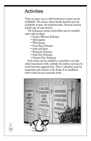 Activities
    There are many ways in which hydroponic systems may be
    established. The manner chosen largely depends upon the
    availability of space, the preferred media, financial concerns
    and the type of crops desired.
       The hydroponic systems which follow may be classified
    under eight headings:
          • Surface Watering Technique
          • Subirrigation
          • Wick System
          • Grow Bag Technique
          • Soak and Drain
          • Rockwool Technique
          • Drip Feed Technique
          • Nutrient Film Technique
       Each system may be modified or expanded to suit indi-
    vidual requirements while, similarly, the medium used may be
    varied from that suggested here. There is abundant scope for
    imagination and initiative in the design of an installation
    which would suit your particular needs.




4
 