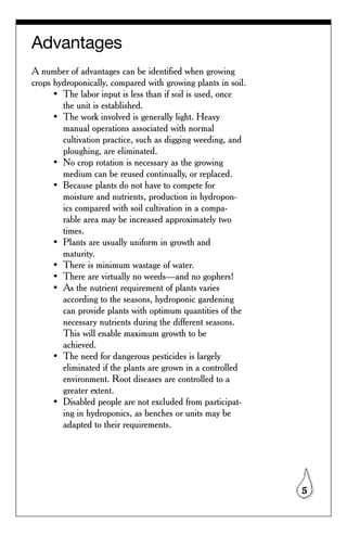 Advantages
A number of advantages can be identified when growing
crops hydroponically, compared with growing plants in soil.
      • The labor input is less than if soil is used, once
        the unit is established.
      • The work involved is generally light. Heavy
        manual operations associated with normal
        cultivation practice, such as digging weeding, and
        ploughing, are eliminated.
      • No crop rotation is necessary as the growing
        medium can be reused continually, or replaced.
      • Because plants do not have to compete for
        moisture and nutrients, production in hydropon-
        ics compared with soil cultivation in a compa-
        rable area may be increased approximately two
        times.
      • Plants are usually uniform in growth and
        maturity.
      • There is minimum wastage of water.
      • There are virtually no weeds—and no gophers!
      • As the nutrient requirement of plants varies
        according to the seasons, hydroponic gardening
        can provide plants with optimum quantities of the
        necessary nutrients during the different seasons.
        This will enable maximum growth to be
        achieved.
      • The need for dangerous pesticides is largely
        eliminated if the plants are grown in a controlled
        environment. Root diseases are controlled to a
        greater extent.
      • Disabled people are not excluded from participat-
        ing in hydroponics, as benches or units may be
        adapted to their requirements.




                                                              5
 