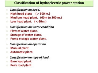  Classification on head.
 High head plant (  300 m.)
 Medium head plant. (60m to 300 m.)
 Low head plant. (  60m.)
 Classification on water condition
 Flaw of water plant.
 Storage of water plant.
 Pump storage water plant.
 Classification on operation.
 Manual plant.
 Automatic plant.
 Classification on type of load.
 Base load plant.
 Peak load plant.
Classification of hydroelectric power station
 