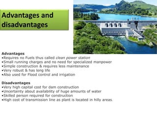 Advantages and
disadvantages
Advantages
•Requires no Fuels thus called clean power station
•Small running charges and no need for specialized manpower
•Simple construction & requires less maintenance
•Very robust & has long life
•Also used for Flood control and irrigation
Disadvantages
•Very high capital cost for dam construction
•Uncertainty about availability of huge amounts of water
•Skilled person required for construction
•High cost of transmission line as plant is located in hilly areas.
 