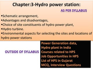 Chapter:3-Hydro power station:
Schematic arrangement,
Advantages and disadvantages,
Choice of site constituents of hydro power plant,
Hydro turbine.
Environmental aspects for selecting the sites and locations of
hydro power stations
 