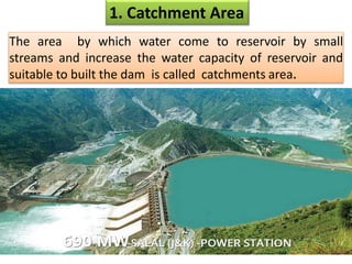 1. Catchment Area
The area by which water come to reservoir by small
streams and increase the water capacity of reservoir and
suitable to built the dam is called catchments area.
 