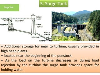 • Additional storage for near to turbine, usually provided in
high head plants.
• located near the beginning of the penstock.
• As the load on the turbine decreases or during load
rejection by the turbine the surge tank provides space for
holding water.
5. Surge Tank
 