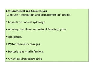 Environmental and Social Issues
Land use – inundation and displacement of people
 Impacts on natural hydrology
 Altering river flows and natural flooding cycles
fish, plants,
 Water chemistry changes
 Bacterial and viral infections
 Structural dam failure risks
 