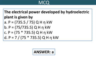 MCQ
The electrical power developed by hydroelectric
plant is given by
a. P = (735.5 / 75) Q H η kW
b. P = (75/735.5) Q H η kW
c. P = (75 * 735.5) Q H η kW
d. P = 7 / (75 * 735.5) Q H η kW
ANSWER: a
 