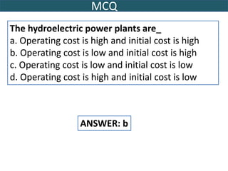 MCQ
The hydroelectric power plants are_
a. Operating cost is high and initial cost is high
b. Operating cost is low and initial cost is high
c. Operating cost is low and initial cost is low
d. Operating cost is high and initial cost is low
ANSWER: b
 