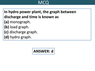 MCQ
In hydro power plant, the graph between
discharge and time is known as
(a) monograph.
(b) load graph.
(c) discharge graph.
(d) hydro graph.
ANSWER: d
 