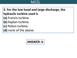 MCQ
3. For the low head and large discharge, the
hydraulic turbine used is
(a) Francis turbine.
(b) Kaplan turbine.
(c) Pelton turbine.
(d) none of the above.
ANSWER: b
 