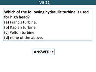 MCQ
Which of the following hydraulic turbine is used
for high head?
(a) Francis turbine.
(b) Kaplan turbine.
(c) Pelton turbine.
(d) none of the above.
ANSWER: c
 