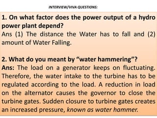 1. On what factor does the power output of a hydro
power plant depend?
Ans (1) The distance the Water has to fall and (2)
amount of Water Falling.
2. What do you meant by “water hammering”?
Ans: The load on a generator keeps on fluctuating.
Therefore, the water intake to the turbine has to be
regulated according to the load. A reduction in load
on the alternator causes the governor to close the
turbine gates. Sudden closure to turbine gates creates
an increased pressure, known as water hammer.
INTERVIEW/VIVA QUESTIONS:
 