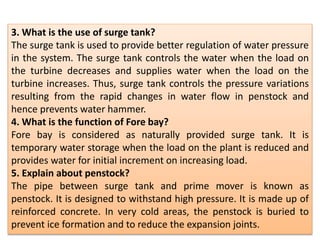 3. What is the use of surge tank?
The surge tank is used to provide better regulation of water pressure
in the system. The surge tank controls the water when the load on
the turbine decreases and supplies water when the load on the
turbine increases. Thus, surge tank controls the pressure variations
resulting from the rapid changes in water flow in penstock and
hence prevents water hammer.
4. What is the function of Fore bay?
Fore bay is considered as naturally provided surge tank. It is
temporary water storage when the load on the plant is reduced and
provides water for initial increment on increasing load.
5. Explain about penstock?
The pipe between surge tank and prime mover is known as
penstock. It is designed to withstand high pressure. It is made up of
reinforced concrete. In very cold areas, the penstock is buried to
prevent ice formation and to reduce the expansion joints.
 
