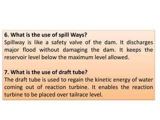 6. What is the use of spill Ways?
Spillway is like a safety valve of the dam. It discharges
major flood without damaging the dam. It keeps the
reservoir level below the maximum level allowed.
7. What is the use of draft tube?
The draft tube is used to regain the kinetic energy of water
coming out of reaction turbine. It enables the reaction
turbine to be placed over tailrace level.
 