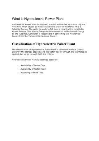 What is Hydroelectric Power Plant
Hydroelectric Power Plant is a system in dams and works by obstructing the
river flow which causes to increase and store water in the Dams. This is
Potential Energy. The water is made to fall from a height which constitutes
Kinetic Energy. This Kinetic Energy is then converted to Mechanical Energy
by the Turbines. Generator is responsible in converting this Mechanical
Energy from the Turbine into Electrical Energy.
Classification of Hydroelectric Power Plant
The classification of Hydroelectric Power Plant is done with various criteria.
Either by the storage capacity and the water flow or through the technologies
applied. Let us go through both the criteria.
Hydroelectric Power Plant is classified based on:
 Availability of Water Flow
 Availability of Water Head
 According to Load Type
 