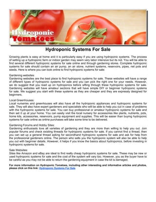 Hydroponic Systems For Sale
Growing plants is easy at home and it is particularly easy if you are using hydroponic systems. The process
of setting up a hydroponic farm or indoor garden may seem very labor intensive but its not. You will be able to
find several different hydroponic systems for sale online and through gardening stores. Complete hydroponic
systems for sale should contain an air pump, an air stone, nutrient systems, reservoirs, pipes, net pots and
seeds. Here is where you can look online to find hydroponic systems for sale:
Gardening websites:
Gardening websites are the best place to find hydroponic systems for sale. These websites will have a range
of different types of hydroponic systems for sale and you can pick the right one for your needs. However,
we do suggest that you read up on hydroponics before sifting through these hydroponic systems for sale.
Gardening websites will have amateur sections that will have simple DIY or beginner hydroponic systems
for sale. We suggest you start with these systems as they are cheaper and they are expressly designed for
beginners.
Local Greenhouses:
Local nurseries and greenhouses will also have all the hydroponic appliances and hydroponic systems for
sale. They will also have expert gardeners and specialists who will be able to help you out in case of problems
with the hydroponic systems for sale. You can buy professional or amateur hydroponic systems for sale and
then set it up at your home. You can easily visit the local nursery for accessories like plants, nutrients, pots,
home kits, accessories, reservoirs, pump equipment and supplies. This will be easier than buying hydroponic
systems for sale online as online purchases will take some time to be delivered.
Gardening Forums and Hobby Sites:
Gardening enthusiasts love all varieties of gardening and they are more than willing to help you out. Join
popular forums and check existing threads for hydroponic systems for sale. If you cannot find a thread, then
you can set up a general thread asking for secondhand hydroponic systems for sale and ask for help from
the professional gardeners online. The person who sells you the hydroponic system will also be able to help
you out with beginner details. However, it helps if you know the basics about hydroponics, before investing in
hydroponic systems for sale.
Sale Websites:
Sites like Amazon and eBay are ideal to find really cheap hydroponic systems for sale. These may be new or
used hydroponic systems for sale and the cost of the system will vary too. However, you as the buyer have to
be careful as you may not be able to return the gardening equipment in case the kit is damaged.
For more information on Hydroponic Tomatoes, including other interesting and informative articles and photos,
please click on this link: Hydroponic Systems For Sale
 
