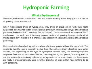 Hydroponic Farming 
What is hydroponics? 
The word, Hydroponic, comes from Latin and means working water. Simply put, it is the art of growing plants without soil. 
When most people think of hydroponics, they think of plants grown with their roots suspended directly into water with no growing medium. This is just one type of hydroponic gardening known as N.F.T. (nutrient film technique). There are several variations of N.F.T. used around the world and it is a very popular method of growing hydroponically. What most people don't realize is that there are countless methods and variations of hydroponic gardening. 
Hydroponics is a branch of agriculture where plants are grown without the use of soil. The nutrients that the plants normally derive from the soil are simply dissolved into water instead, and depending on the type of hydroponic system used, The term hydroponics originates from the ancient Greek "hydros," meaning water, and "ponos," meaning work. It can sometimes be mistakenly referred to as aquaculture, or aquiculture, but these terms are really more appropriately used for other branches of science that have nothing to do with gardening. 
 