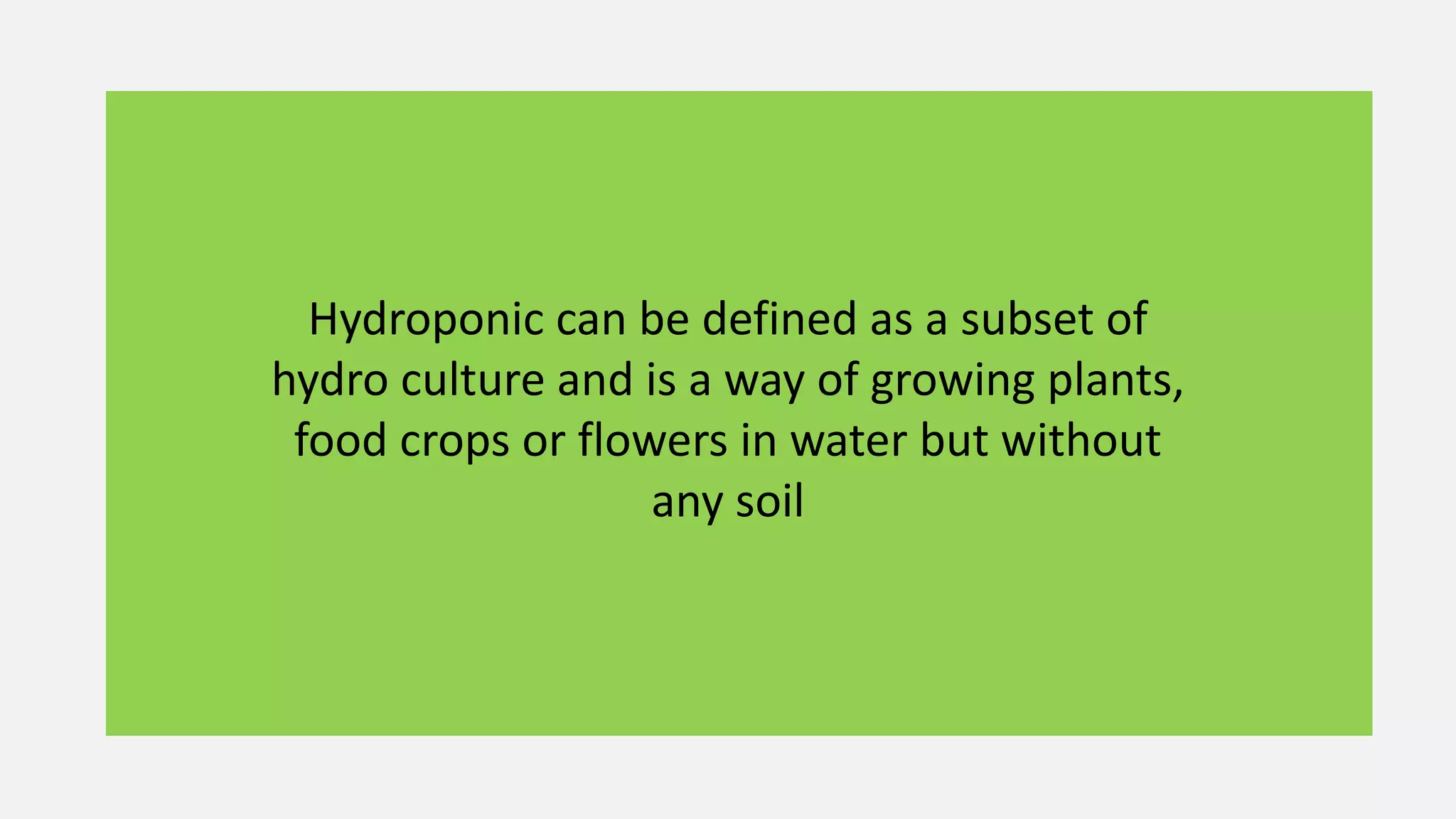Hydroponic can be defined as a subset of
hydro culture and is a way of growing plants,
food crops or flowers in water but without
any soil
 