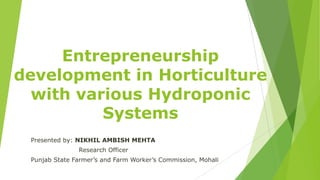 Entrepreneurship
development in Horticulture
with various Hydroponic
Systems
Presented by: NIKHIL AMBISH MEHTA
Research Officer
Punjab State Farmer’s and Farm Worker’s Commission, Mohali
 