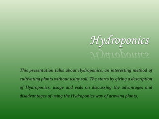 This presentation talks about Hydroponics, an interesting method of cultivating plants without using soil. The starts by giving a description of Hydroponics, usage and ends on discussing the advantages and disadvantages of using the Hydroponics way of growing plants. 