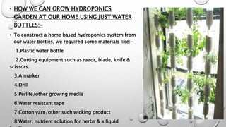 • HOW WE CAN GROW HYDROPONICS
GARDEN AT OUR HOME USING JUST WATER
BOTTLES:-
• To construct a home based hydroponics system from
our water bottles, we required some materials like:-
1.Plastic water bottle
2.Cutting equipment such as razor, blade, knife &
scissors.
3.A marker
4.Drill
5.Perlite/other growing media
6.Water resistant tape
7.Cotton yarn/other such wicking product
8.Water, nutrient solution for herbs & a liquid
 