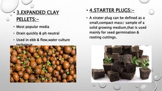 • 3.EXPANDED CLAY
PELLETS:-
• Most popular media
• Drain quickly & ph neutral
• Used in ebb & flow,water culture
technique.
• 4.STARTER PLUGS:-
• A strater plug can be defined as a
small,compact mass/ sample of a
solid growing medium,that is used
mainly for seed germination &
rooting cuttings.
 