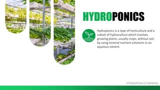 HYDROPONICS
Hydroponics is a type of horticulture and a
subset of hydroculture which involves
growing plants, usually crops, without soil,
by using mineral nutrient solutions in an
aqueous solvent.
HYDROPONICS FARMING
 