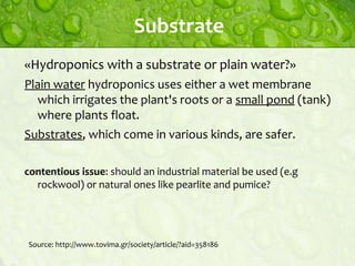 Substrate
«Hydroponics with a substrate or plain water?»
Plain water hydroponics uses either a wet membrane
which irrigates the plant's roots or a small pond (tank)
where plants float.
Substrates, which come in various kinds, are safer.
contentious issue: should an industrial material be used (e.g
rockwool) or natural ones like pearlite and pumice?

Source: http://www.tovima.gr/society/article/?aid=358186

 