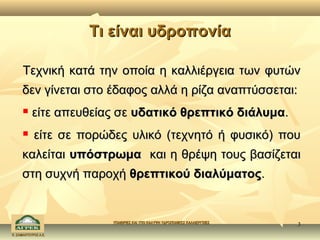 Τι είναι υδροπονία

      Τεχνική κατά την οποία η καλλιέργεια των φυτών
     δεν γίνεται στο έδαφος αλλά η ρίζα αναπτύσσεται:
          είτε απευθείας σε υδατικό θρεπτικό διάλυμα.
           είτε σε πορώδες υλικό (τεχνητό ή φυσικό) που
     καλείται υπόστρωμα και η θρέψη τους βασίζεται
     στη συχνή παροχή θρεπτικού διαλύματος.


                         ΥΠΑΙΘΡΙΕΣ ΚΑΙ ΥΠΟ ΚΑΛΥΨΗ ΥΔΡΟΠΟΝΙΚΕΣ ΚΑΛΛΙΕΡΓΕΙΕΣ
                                                                             3
Κ. ΣΑΜΑΝΤΟΥΡΟΣ Α.Ε.
 