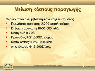Μείωση κόστους παραγωγής

    Θερμοκηπιακή συμβατική καλλιέργεια ντομάτας.
      Πυκνότητα φύτευσης 2.200 φυτά/στρέμμα.
      Ετήσια παραγωγή 10-30.000 κιλά.
      Μέση τιμή 0,70€.
      Πρόσοδος 7-21.000€/στρεμμα.
      Μέσο κόστος 0,25-0,30€/κιλό
      Αποτέλεσμα 4-13.500€/έτος.




                            ΥΠΑΙΘΡΙΕΣ ΚΑΙ ΥΠΟ ΚΑΛΥΨΗ ΥΔΡΟΠΟΝΙΚΕΣ ΚΑΛΛΙΕΡΓΕΙΕΣ
                                                                                30
Κ. ΣΑΜΑΝΤΟΥΡΟΣ Α.Ε.
 