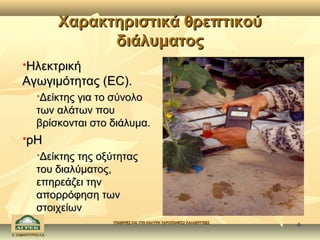 Χαρακτηριστικά θρεπτικού
                            διάλυματος
     Ηλεκτρική
      

     Αγωγιμότητας (EC).
              Δείκτης για το σύνολο
              των αλάτων που
              βρίσκονται στο διάλυμα.
         pH
              Δείκτης της οξύτητας
              του διαλύματος,
              επηρεάζει την
              απορρόφηση των
              στοιχείων
                             ΥΠΑΙΘΡΙΕΣ ΚΑΙ ΥΠΟ ΚΑΛΥΨΗ ΥΔΡΟΠΟΝΙΚΕΣ ΚΑΛΛΙΕΡΓΕΙΕΣ
                                                                                 6
Κ. ΣΑΜΑΝΤΟΥΡΟΣ Α.Ε.
 