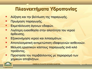 Πλεονεκτήματα Υδροπονίας
             Αύξηση και την βελτίωση της παραγωγής.
             Πρωίμηση παραγωγής.
             Εκμετάλλευση άγονων εδαφών.
             Λιγότερη ευαισθησία στην αλατότητα του νερού
              άρδευσης.
             Εξοικονόμηση νερού και λιπασμάτων.
             Αποτελεσματική αντιμετώπιση εδαφογενών ασθενειών.
             Μείωση εργατικών κόστους παραγωγής ανά κιλό
              προϊόντος.
             Προστασία του περιβάλλοντος με περιορισμό των
              χημικών αποβλήτων.
                            ΥΠΑΙΘΡΙΕΣ ΚΑΙ ΥΠΟ ΚΑΛΥΨΗ ΥΔΡΟΠΟΝΙΚΕΣ ΚΑΛΛΙΕΡΓΕΙΕΣ
                                                                                7
Κ. ΣΑΜΑΝΤΟΥΡΟΣ Α.Ε.
 