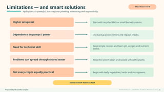 Prepared by CA Suvidha Chaplot H Y D R O P O N I C S • G R O W I N G P L A N T S W I TH O UT S O I L
Limitations — and smart solutions
Hydroponics is powerful, but it requires planning, monitoring and responsibility.
BALANCED VIEW
Higher setup cost Start with recycled Wick or small bucket systems.
Dependence on pumps / power Use backup power, timers and regular checks.
Need for technical skill Keep simple records and learn pH, oxygen and nutrient
basics.
Problems can spread through shared water Keep the system clean and isolate unhealthy plants.
Not every crop is equally practical Begin with leafy vegetables, herbs and microgreens.
GOOD DESIGN REDUCES RISK
26
 