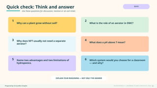 Prepared by CA Suvidha Chaplot H Y D R O P O N I C S • G R O W I N G P L A N T S W I TH O UT S O I L
Quick check: Think and answer
Use these questions for discussion, revision or an exit ticket.
QUIZ
1
Why can a plant grow without soil?
2
What is the role of an aerator in DWC?
3 Why does NFT usually not need a separate
aerator?
4
What does a pH above 7 mean?
5 Name two advantages and two limitations of
hydroponics.
6 Which system would you choose for a classroom
— and why?
EXPLAIN YOUR REASONING — NOT ONLY THE ANSWER
32
 