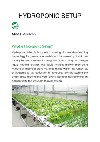HYDROPONIC SETUP
MAATI Agritech
What is Hydroponic Setup?
Hydroponic Setup is Associate in Nursing ultra-modern farming
technology for growing crops while not the necessity of soil, thus
usually known as soilless farming. The plant roots grow during a
liquid nutrient answer. This liquid nutrient answer may be a
mixture of essential plant nutrients mixed within the water. So,
attributable to the activation of controlled climate system the
crops grow around the year giving bumper harvest/yield as
compared to the standard farming system.
 