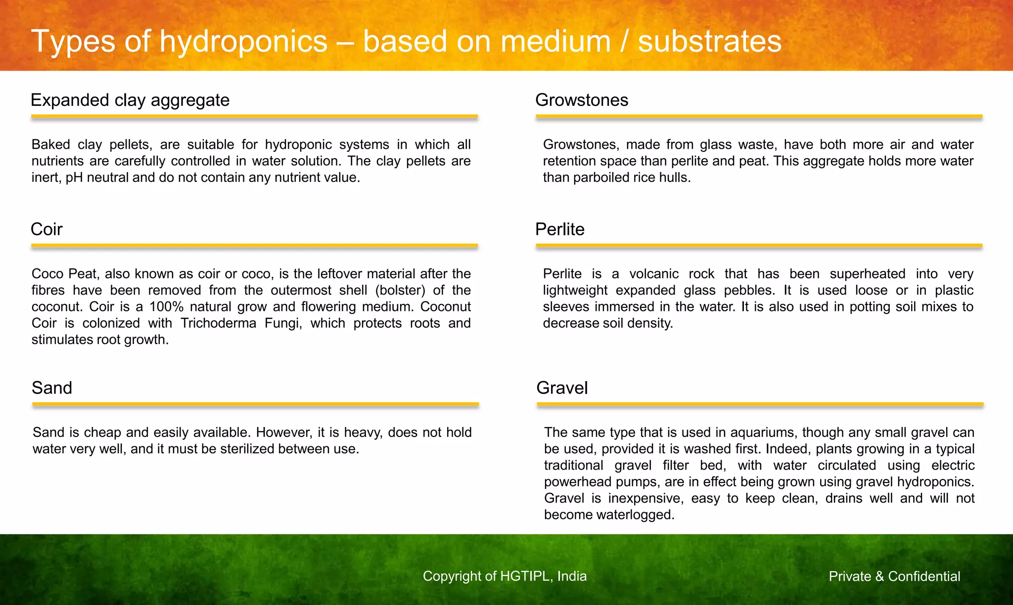Private & ConfidentialCopyright of HGTIPL, India
Types of hydroponics – based on medium / substrates
Expanded clay aggregate Growstones
Baked clay pellets, are suitable for hydroponic systems in which all
nutrients are carefully controlled in water solution. The clay pellets are
inert, pH neutral and do not contain any nutrient value.
Growstones, made from glass waste, have both more air and water
retention space than perlite and peat. This aggregate holds more water
than parboiled rice hulls.
Coir Perlite
Coco Peat, also known as coir or coco, is the leftover material after the
fibres have been removed from the outermost shell (bolster) of the
coconut. Coir is a 100% natural grow and flowering medium. Coconut
Coir is colonized with Trichoderma Fungi, which protects roots and
stimulates root growth.
Perlite is a volcanic rock that has been superheated into very
lightweight expanded glass pebbles. It is used loose or in plastic
sleeves immersed in the water. It is also used in potting soil mixes to
decrease soil density.
Sand Gravel
Sand is cheap and easily available. However, it is heavy, does not hold
water very well, and it must be sterilized between use.
The same type that is used in aquariums, though any small gravel can
be used, provided it is washed first. Indeed, plants growing in a typical
traditional gravel filter bed, with water circulated using electric
powerhead pumps, are in effect being grown using gravel hydroponics.
Gravel is inexpensive, easy to keep clean, drains well and will not
become waterlogged.
 