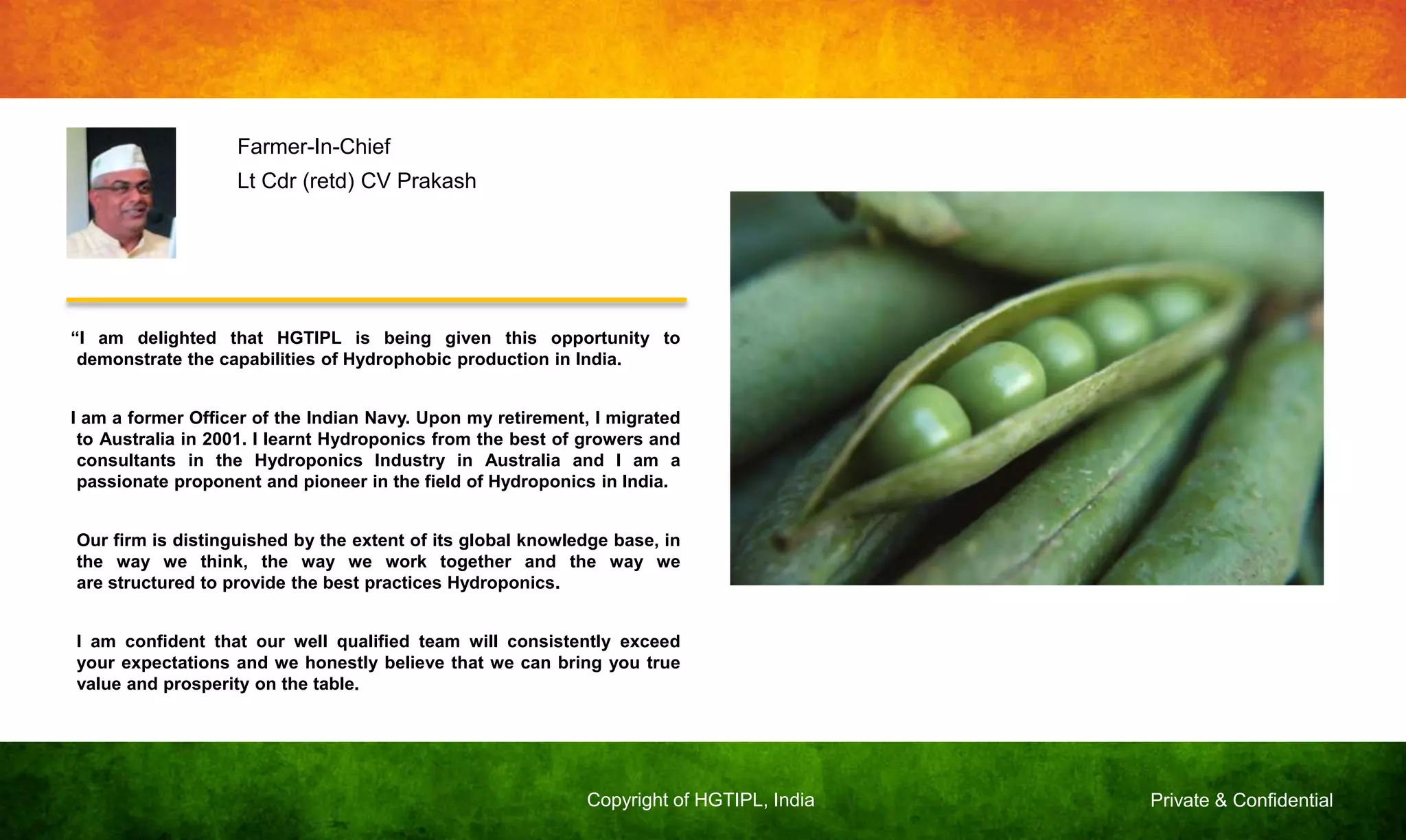 Private & ConfidentialCopyright of HGTIPL, India
“I am delighted that HGTIPL is being given this opportunity to
demonstrate the capabilities of Hydrophobic production in India.
I am a former Officer of the Indian Navy. Upon my retirement, I migrated
to Australia in 2001. I learnt Hydroponics from the best of growers and
consultants in the Hydroponics Industry in Australia and I am a
passionate proponent and pioneer in the field of Hydroponics in India.
Our firm is distinguished by the extent of its global knowledge base, in
the way we think, the way we work together and the way we
are structured to provide the best practices Hydroponics.
I am confident that our well qualified team will consistently exceed
your expectations and we honestly believe that we can bring you true
value and prosperity on the table.
Farmer-In-Chief
Lt Cdr (retd) CV Prakash
 