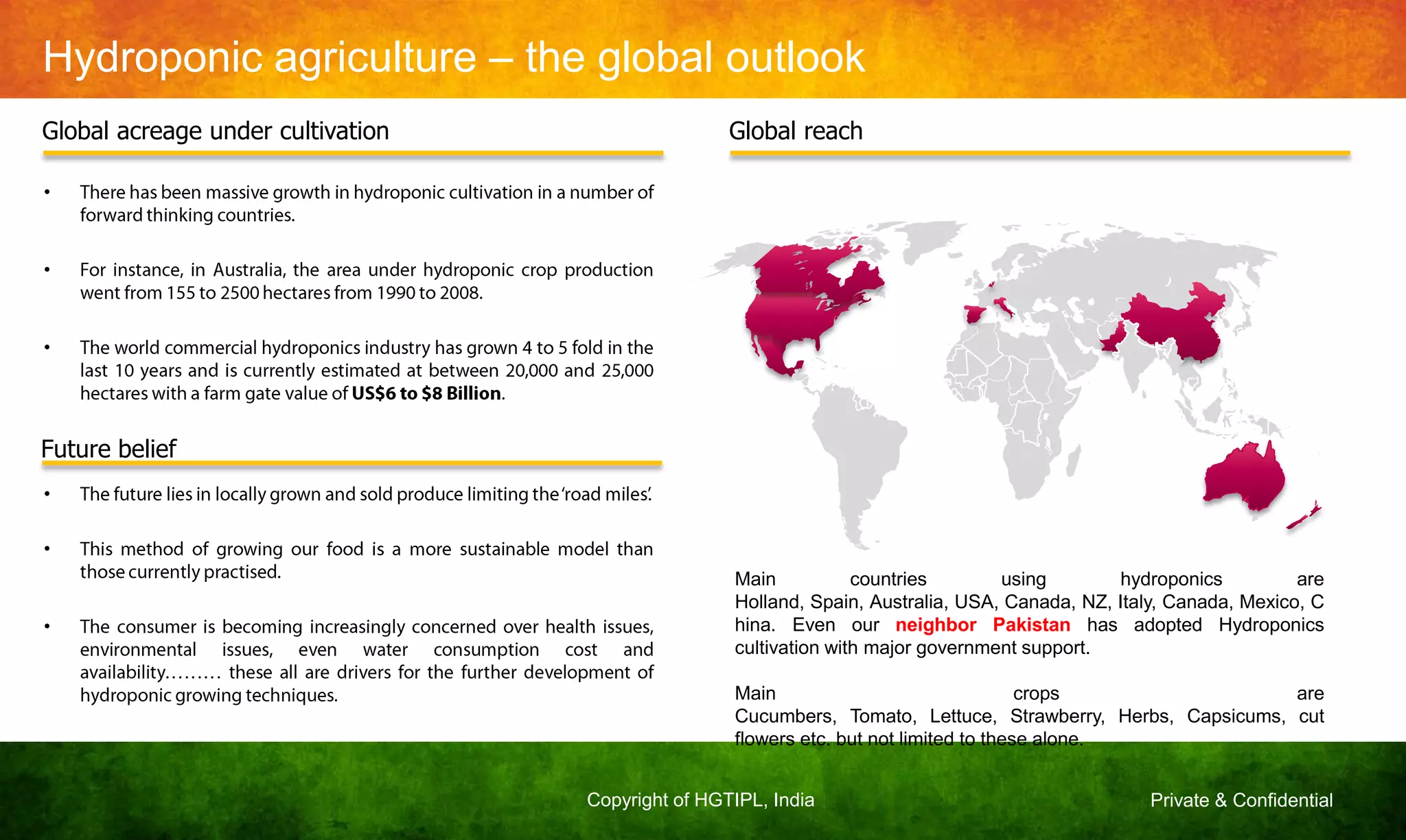 Private & ConfidentialCopyright of HGTIPL, India
Hydroponic agriculture – the global outlook
Global acreage under cultivation
•
•
•
Future belief
•
•
•
Global reach
Main countries using hydroponics are
Holland, Spain, Australia, USA, Canada, NZ, Italy, Canada, Mexico, C
hina. Even our neighbor Pakistan has adopted Hydroponics
cultivation with major government support.
Main crops are
Cucumbers, Tomato, Lettuce, Strawberry, Herbs, Capsicums, cut
flowers etc. but not limited to these alone.
 