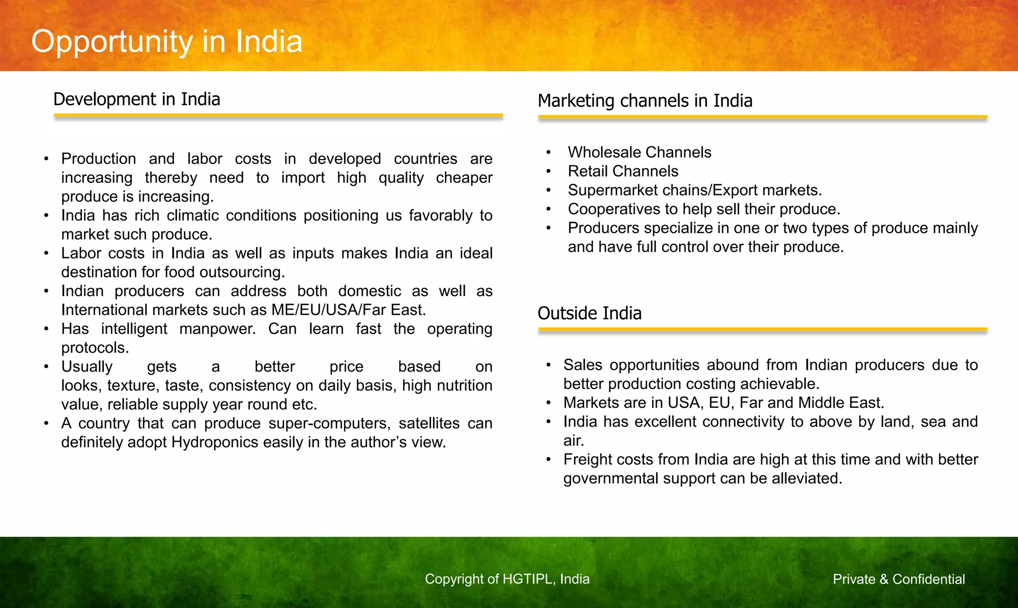 Private & ConfidentialCopyright of HGTIPL, India
Opportunity in India
• Production and labor costs in developed countries are
increasing thereby need to import high quality cheaper
produce is increasing.
• India has rich climatic conditions positioning us favorably to
market such produce.
• Labor costs in India as well as inputs makes India an ideal
destination for food outsourcing.
• Indian producers can address both domestic as well as
International markets such as ME/EU/USA/Far East.
• Has intelligent manpower. Can learn fast the operating
protocols.
• Usually gets a better price based on
looks, texture, taste, consistency on daily basis, high nutrition
value, reliable supply year round etc.
• A country that can produce super-computers, satellites can
definitely adopt Hydroponics easily in the author‟s view.
Development in India Marketing channels in India
• Wholesale Channels
• Retail Channels
• Supermarket chains/Export markets.
• Cooperatives to help sell their produce.
• Producers specialize in one or two types of produce mainly
and have full control over their produce.
Outside India
• Sales opportunities abound from Indian producers due to
better production costing achievable.
• Markets are in USA, EU, Far and Middle East.
• India has excellent connectivity to above by land, sea and
air.
• Freight costs from India are high at this time and with better
governmental support can be alleviated.
 