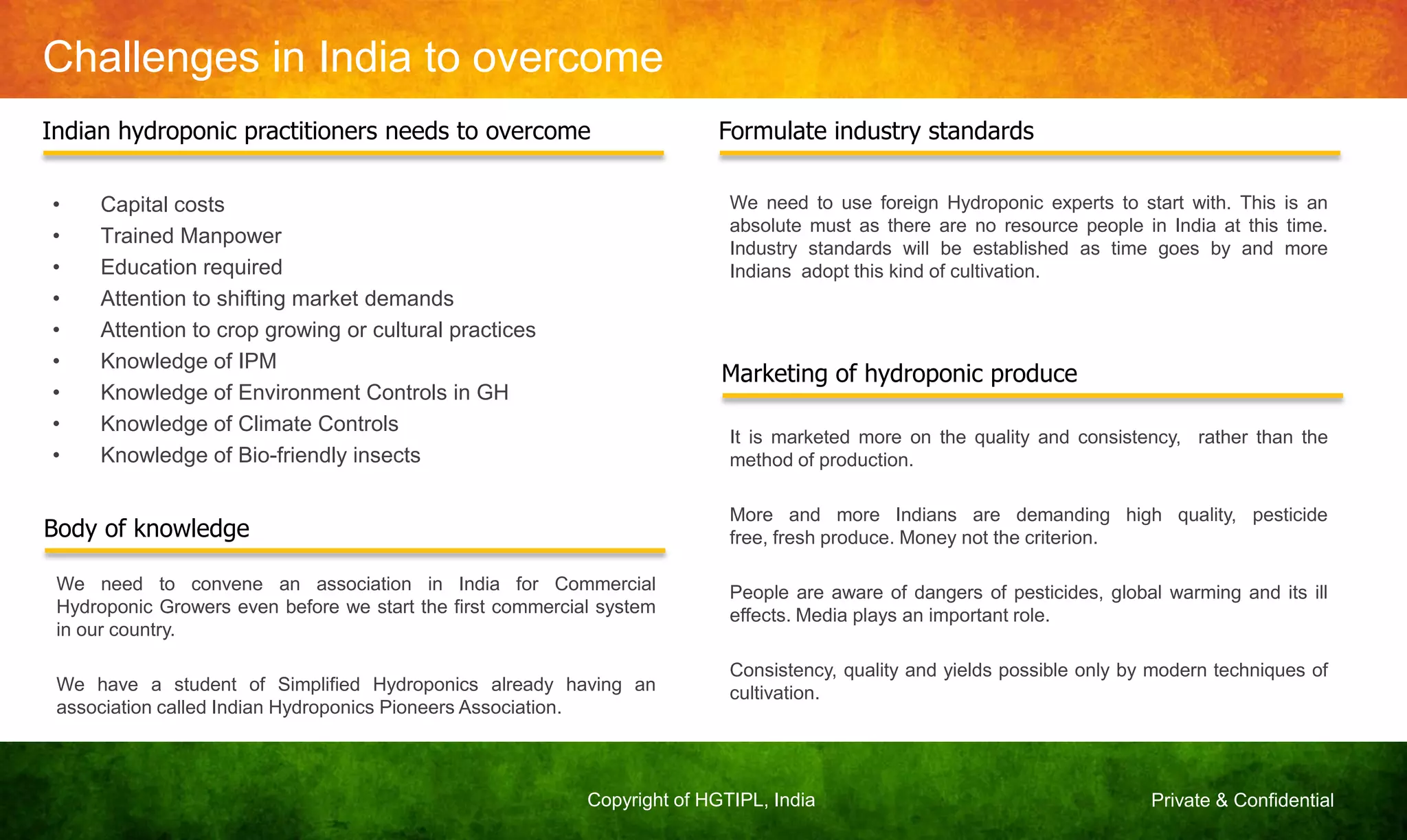 Private & ConfidentialCopyright of HGTIPL, India
Challenges in India to overcome
• Capital costs
• Trained Manpower
• Education required
• Attention to shifting market demands
• Attention to crop growing or cultural practices
• Knowledge of IPM
• Knowledge of Environment Controls in GH
• Knowledge of Climate Controls
• Knowledge of Bio-friendly insects
Indian hydroponic practitioners needs to overcome
Body of knowledge
We need to convene an association in India for Commercial
Hydroponic Growers even before we start the first commercial system
in our country.
We have a student of Simplified Hydroponics already having an
association called Indian Hydroponics Pioneers Association.
Formulate industry standards
We need to use foreign Hydroponic experts to start with. This is an
absolute must as there are no resource people in India at this time.
Industry standards will be established as time goes by and more
Indians adopt this kind of cultivation.
Marketing of hydroponic produce
It is marketed more on the quality and consistency, rather than the
method of production.
More and more Indians are demanding high quality, pesticide
free, fresh produce. Money not the criterion.
People are aware of dangers of pesticides, global warming and its ill
effects. Media plays an important role.
Consistency, quality and yields possible only by modern techniques of
cultivation.
 