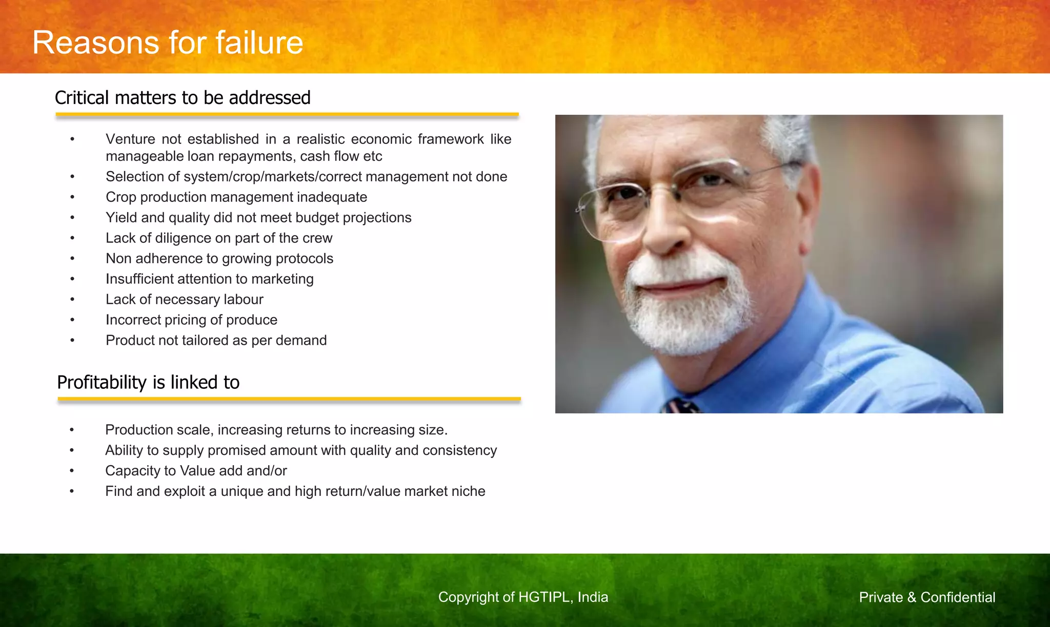 Private & ConfidentialCopyright of HGTIPL, India
Reasons for failure
• Venture not established in a realistic economic framework like
manageable loan repayments, cash flow etc
• Selection of system/crop/markets/correct management not done
• Crop production management inadequate
• Yield and quality did not meet budget projections
• Lack of diligence on part of the crew
• Non adherence to growing protocols
• Insufficient attention to marketing
• Lack of necessary labour
• Incorrect pricing of produce
• Product not tailored as per demand
Critical matters to be addressed
Profitability is linked to
• Production scale, increasing returns to increasing size.
• Ability to supply promised amount with quality and consistency
• Capacity to Value add and/or
• Find and exploit a unique and high return/value market niche
 