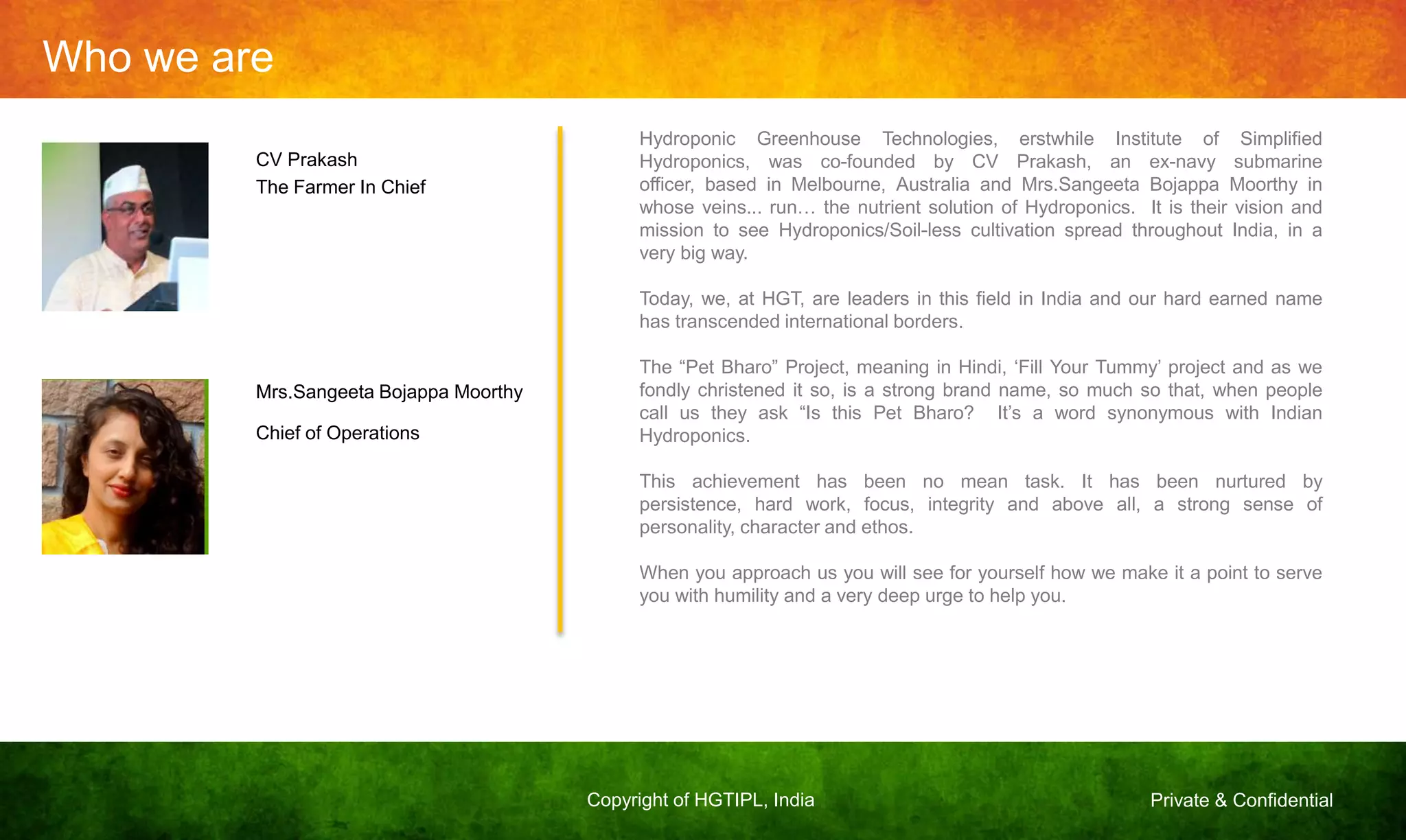 Private & ConfidentialCopyright of HGTIPL, India
Who we are
CV Prakash
The Farmer In Chief
Mrs.Sangeeta Bojappa Moorthy
Chief of Operations
Hydroponic Greenhouse Technologies, erstwhile Institute of Simplified
Hydroponics, was co-founded by CV Prakash, an ex-navy submarine
officer, based in Melbourne, Australia and Mrs.Sangeeta Bojappa Moorthy in
whose veins... run… the nutrient solution of Hydroponics. It is their vision and
mission to see Hydroponics/Soil-less cultivation spread throughout India, in a
very big way.
Today, we, at HGT, are leaders in this field in India and our hard earned name
has transcended international borders.
The “Pet Bharo” Project, meaning in Hindi, „Fill Your Tummy‟ project and as we
fondly christened it so, is a strong brand name, so much so that, when people
call us they ask “Is this Pet Bharo? It‟s a word synonymous with Indian
Hydroponics.
This achievement has been no mean task. It has been nurtured by
persistence, hard work, focus, integrity and above all, a strong sense of
personality, character and ethos.
When you approach us you will see for yourself how we make it a point to serve
you with humility and a very deep urge to help you.
 