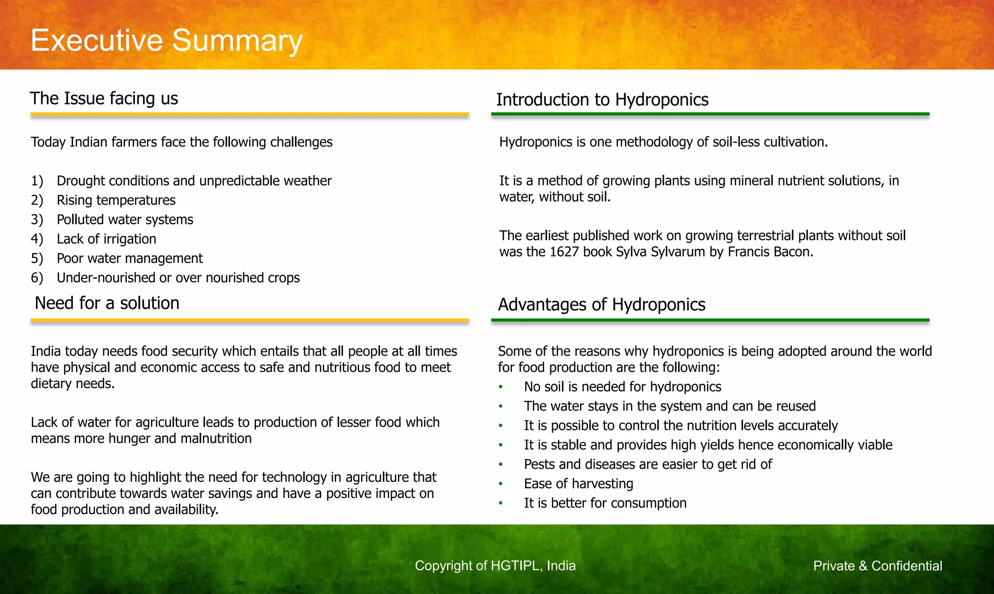 Private & ConfidentialCopyright of HGTIPL, India
Executive Summary
The Issue facing us
Need for a solution
Introduction to Hydroponics
Advantages of Hydroponics
Today Indian farmers face the following challenges
1) Drought conditions and unpredictable weather
2) Rising temperatures
3) Polluted water systems
4) Lack of irrigation
5) Poor water management
6) Under-nourished or over nourished crops
India today needs food security which entails that all people at all times
have physical and economic access to safe and nutritious food to meet
dietary needs.
Lack of water for agriculture leads to production of lesser food which
means more hunger and malnutrition
We are going to highlight the need for technology in agriculture that
can contribute towards water savings and have a positive impact on
food production and availability.
Hydroponics is one methodology of soil-less cultivation.
It is a method of growing plants using mineral nutrient solutions, in
water, without soil.
The earliest published work on growing terrestrial plants without soil
was the 1627 book Sylva Sylvarum by Francis Bacon.
Some of the reasons why hydroponics is being adopted around the world
for food production are the following:
• No soil is needed for hydroponics
• The water stays in the system and can be reused
• It is possible to control the nutrition levels accurately
• It is stable and provides high yields hence economically viable
• Pests and diseases are easier to get rid of
• Ease of harvesting
• It is better for consumption
 
