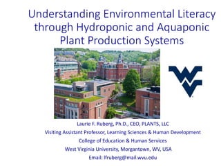 Understanding Environmental Literacy
through Hydroponic and Aquaponic
Plant Production Systems
Laurie F. Ruberg, Ph.D., CEO, PLANTS, LLC
Visiting Assistant Professor, Learning Sciences & Human Development
College of Education & Human Services
West Virginia University, Morgantown, WV, USA
Email: lfruberg@mail.wvu.edu
 