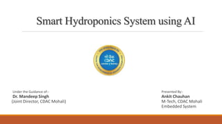 Smart Hydroponics System using AI
Under the Guidance of:- Presented By:-
Dr. Mandeep Singh Ankit Chauhan
(Joint Director, CDAC Mohali) M-Tech, CDAC Mohali
Embedded System
 