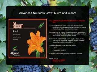 Advanced Nutrients Grow, Micro and Bloom ALL ADVANCED NUTRIENTS PRODUCTS ARE 10% OFF! Advanced Nutrients Grow, Micro and Bloom can be combined to provide specialized nutrients for plants in structural, foliar and blooming stages.  Formulas can be custom mixed for specific applications by combining the 3 components to suit the needs of your plants' particular growth phase.  Remember! ALWAYS add Micro to your reservoir first, then Bloom and Grow. We have a great package above that inc this nutrient line. Advanced Nutrient Grow, Micro & Bloom1 LiterProduct ID: 3PART1 Category: Discount Hydroponic Specials-Discount Price: $40.95Sale Price: $36.95Savings: $4.00 