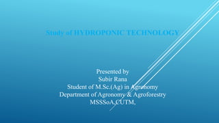 Study of HYDROPONIC TECHNOLOGY
Presented by
Subir Rana
Student of M.Sc.(Ag) in Agronomy
Department of Agronomy & Agroforestry
MSSSoA,CUTM,
 