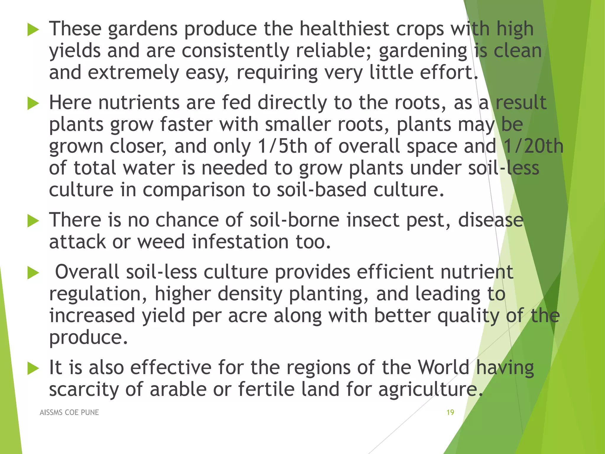  These gardens produce the healthiest crops with high
yields and are consistently reliable; gardening is clean
and extremely easy, requiring very little effort.
 Here nutrients are fed directly to the roots, as a result
plants grow faster with smaller roots, plants may be
grown closer, and only 1/5th of overall space and 1/20th
of total water is needed to grow plants under soil-less
culture in comparison to soil-based culture.
 There is no chance of soil-borne insect pest, disease
attack or weed infestation too.
 Overall soil-less culture provides efficient nutrient
regulation, higher density planting, and leading to
increased yield per acre along with better quality of the
produce.
 It is also effective for the regions of the World having
scarcity of arable or fertile land for agriculture.
19AISSMS COE PUNE
 