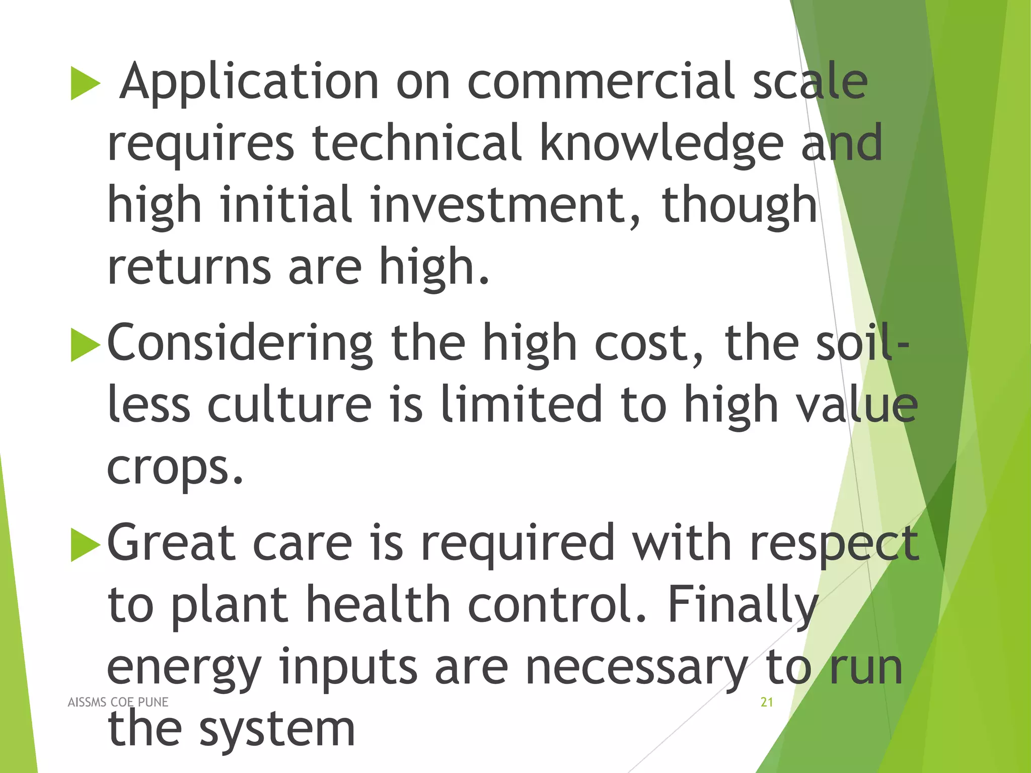  Application on commercial scale
requires technical knowledge and
high initial investment, though
returns are high.
Considering the high cost, the soil-
less culture is limited to high value
crops.
Great care is required with respect
to plant health control. Finally
energy inputs are necessary to run
the system
21AISSMS COE PUNE
 
